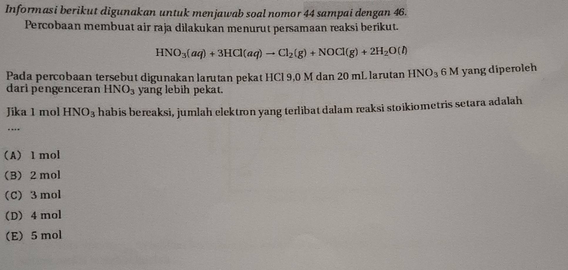 Informasi berikut digunakan untuk menjawab soal nomor 44 sampai dengan 46.
Percobaan membuat air raja dilakukan menurut persamaan reaksi berikut.
HNO_3(aq)+3HCl(aq)to Cl_2(g)+NOCl(g)+2H_2O(l)
Pada percobaan tersebut digunakan larutan pekat HCl 9,0 M dan 20 mL larutan HNO_36N yang diperoleh
daripengenceran HNO_3 yang lebih pekat.
Jika 1 mol HNO_3 habis bereaksi, jumlah elektron yang terlibat dalam reaksi stoikiometris setara adalah
....
(A) 1 mol
(B) 2 mol
(C) 3mol
(D) 4 mol
(E) 5 mol