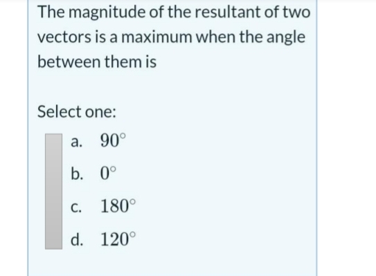 The magnitude of the resultant of two
vectors is a maximum when the angle
between them is
Select one:
a. 90°
b. 0°
C. 180°
d. 120°