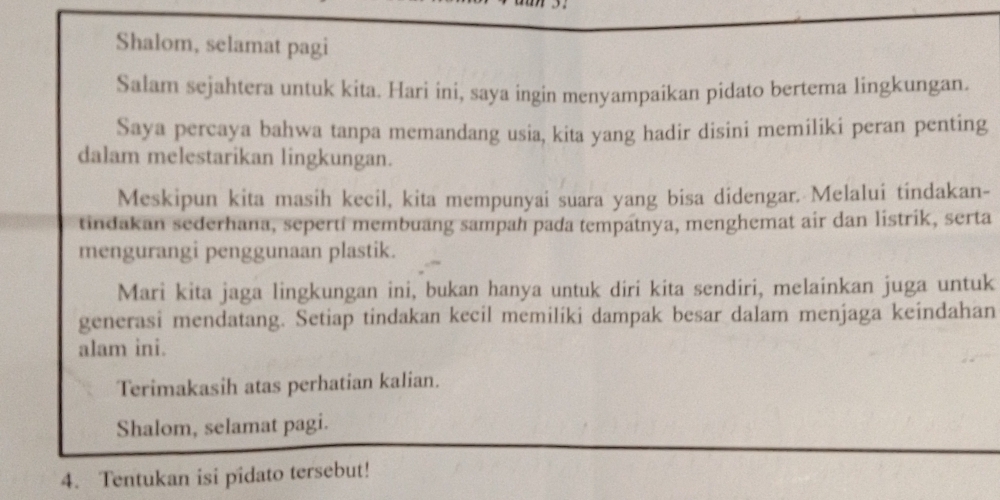 Shalom, selamat pagi 
Salam sejahtera untuk kita. Hari ini, saya ingin menyampaikan pidato bertema lingkungan. 
Saya percaya bahwa tanpa memandang usia, kita yang hadir disini memiliki peran penting 
dalam melestarikan lingkungan. 
Meskipun kita masih kecil, kita mempunyai suara yang bisa didengar. Melalui tindakan- 
tindakan sederhana, sepertí membuang sampah pada tempatnya, menghemat air dan listrik, serta 
mengurangi penggunaan plastik. 
Mari kita jaga lingkungan ini, bukan hanya untuk diri kita sendiri, melainkan juga untuk 
generasi mendatang. Setiap tindakan kecil memilíki dampak besar dalam menjaga keindahan 
alam ini. 
Terimakasih atas perhatian kalian. 
Shalom, selamat pagi. 
4. Tentukan isi pidato tersebut!