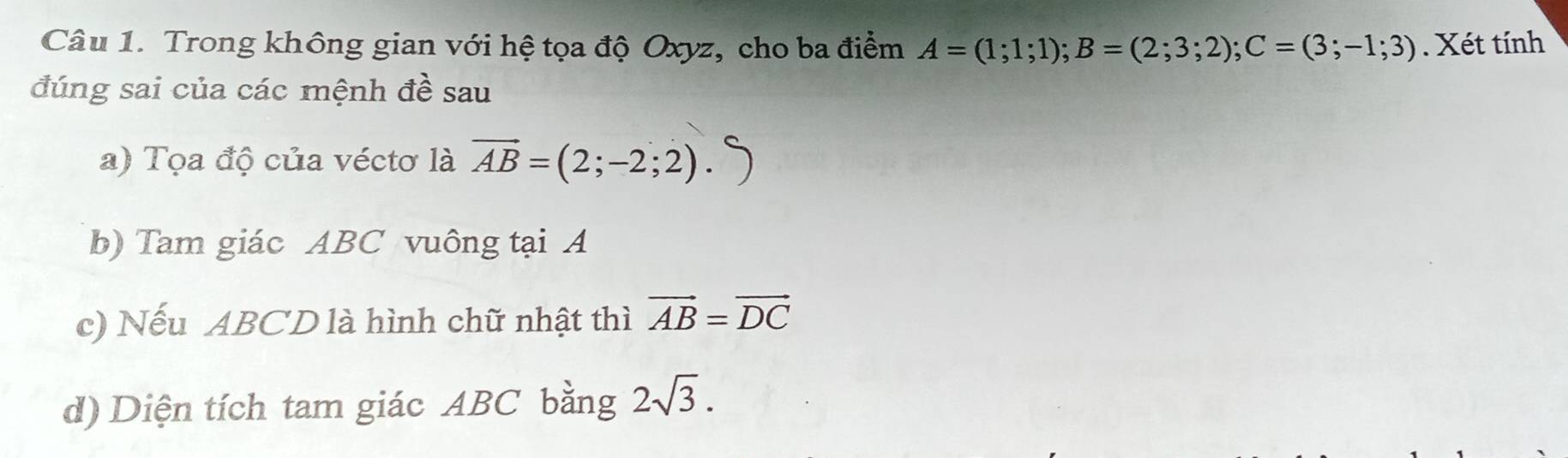 Trong không gian với hệ tọa độ Oxyz, cho ba điểm A=(1;1;1); B=(2;3;2); C=(3;-1;3). Xét tính 
đúng sai của các mệnh đề sau 
a) Tọa độ của véctơ là vector AB=(2;-2;2). 
b) Tam giác ABC vuông tại A
c) Nếu ABCD là hình chữ nhật thì vector AB=vector DC
d) Diện tích tam giác ABC bằng 2sqrt(3).