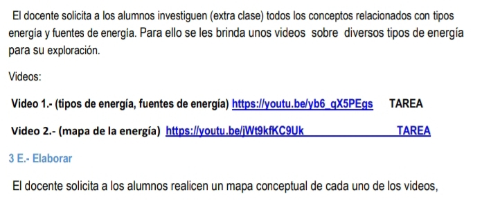 El docente solicita a los alumnos investiguen (extra clase) todos los conceptos relacionados con tipos 
energía y fuentes de energía. Para ello se les brinda unos videos sobre diversos tipos de energía 
para su exploración. 
Videos: 
Video 1.- (tipos de energía, fuentes de energía) https://youtu.be/yb6_qX5PEgs TAREA 
Video 2.- (mapa de la energía) https://youtu.be/jWt9kfKC9Uk TAREA 
3 E.- Elaborar 
El docente solicita a los alumnos realicen un mapa conceptual de cada uno de los videos,