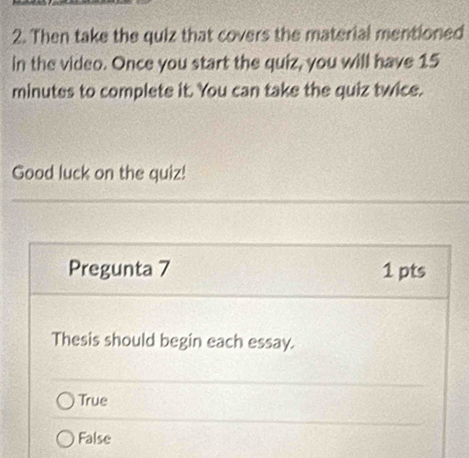 Then take the quiz that covers the material mentioned
in the video. Once you start the quiz, you will have 15
minutes to complete it. You can take the quiz twice.
Good luck on the quiz!
Pregunta 7 1 pts
Thesis should begin each essay.
True
False