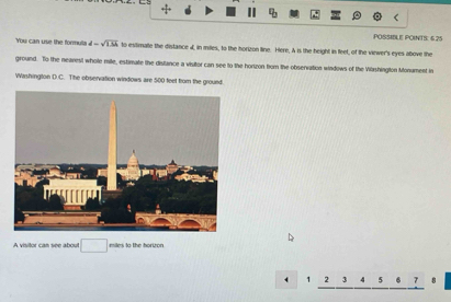 4b
POSSIBLE POINTS: 6 25 
You can use the formula d=sqrt(1.3h) to estimale the distance 4, in miles, to the horizon line. Here, A is the height in feet, of the vinwer's eyes above the 
ground. To the nearest whole mile, estimate the distance a visitor can see to the horizon from the observation windows of the Vibrshington Monument in 
Washington D.C. The observation windows are 500 feet from the ground 
A visitor can see about □ miles to the horizon
4 1 7 3 4 5 7