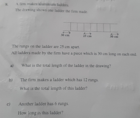 A firm makes aluminium ladders 
The drawing shows one ladder the firm made.
30 cm 25 cm 30 cm
The rungs on the ladder are 25 cm apart. 
All ladders made by the firm have a piece which is 30 cm long on each end. 
a) What is the total length of the ladder in the drawing? 
b) The firm makes a ladder which has 12 rungs. 
What is the total length of this ladder? 
c) Another ladder has 6 rungs. 
How long is this ladder?