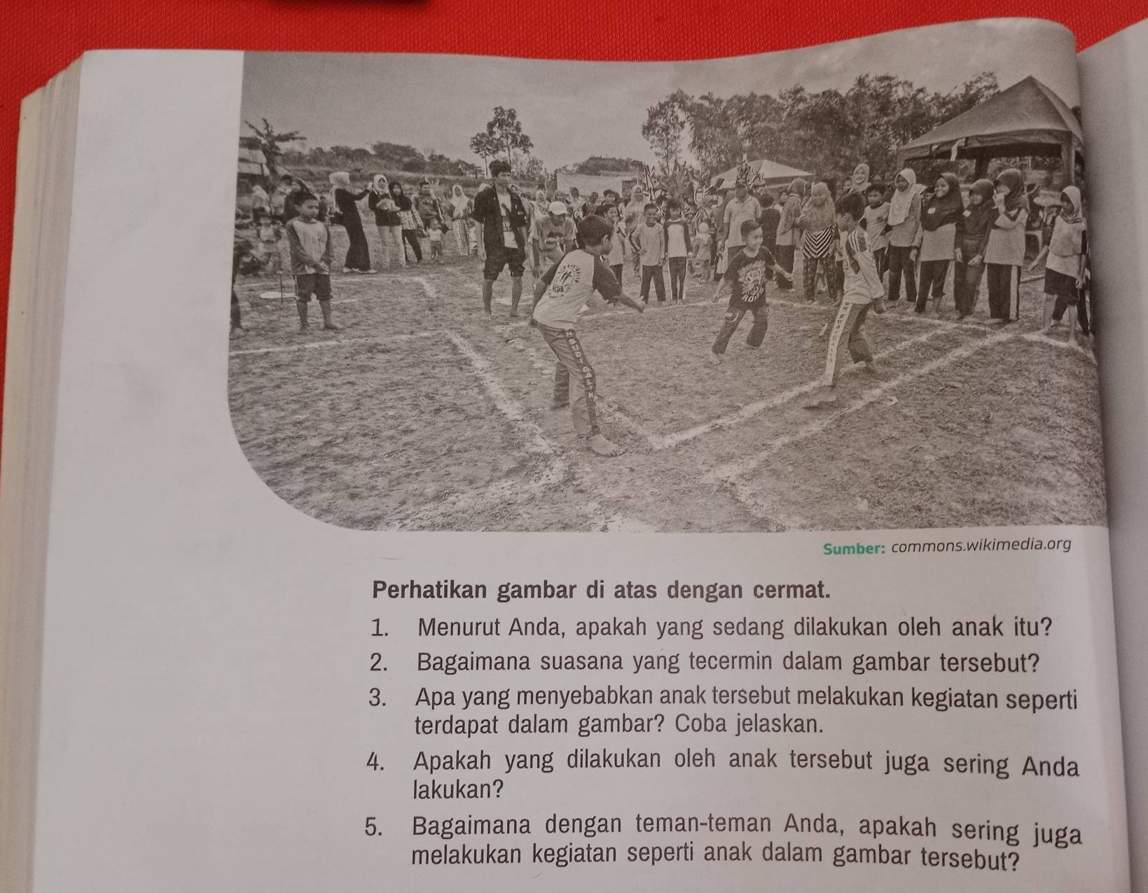 Perhatikan gambar di atas dengan cermat. 
1. Menurut Anda, apakah yang sedang dilakukan oleh anak itu? 
2. Bagaimana suasana yang tecermin dalam gambar tersebut? 
3. Apa yang menyebabkan anak tersebut melakukan kegiatan seperti 
terdapat dalam gambar? Coba jelaskan. 
4. Apakah yang dilakukan oleh anak tersebut juga sering Anda 
lakukan? 
5. Bagaimana dengan teman-teman Anda, apakah sering juga 
melakukan kegiatan seperti anak dalam gambar tersebut?