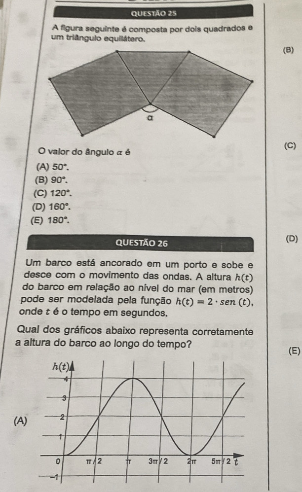 A figura seguinte é composta por dois quadrados e
um triângulo equilátero.
(B)
(C)
O valor do ângulo α é
(A) 50°.
(B) 90°.
(C) 120°.
(D) 160°.
(E) 180°.
QUESTÃO 26
(D)
Um barco está ancorado em um porto e sobe e
desce com o movimento das ondas. A altura h(t)
do barco em relação ao nível do mar (em metros)
pode ser modelada pela função h(t)=2· sen (t),
onde t é o tempo em segundos.
Qual dos gráficos abaixo representa corretamente
a altura do barco ao longo do tempo?
(E)
(A