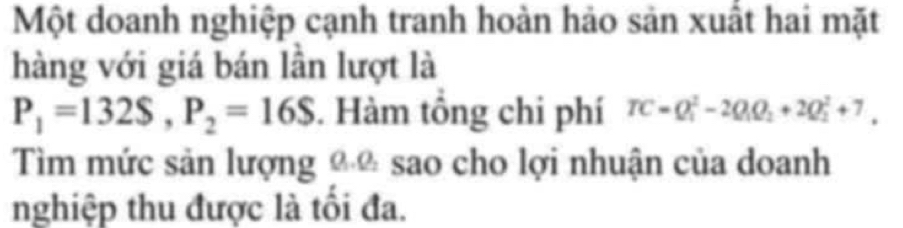 Một doanh nghiệp cạnh tranh hoàn hảo sản xuất hai mặt 
hàng với giá bán lần lượt là
P_1=132S, P_2=16S. Hàm tổng chi phí TC=Q_1^(2-2Q_1)Q_2+2Q_2^2+7, 
Tìm mức sản lượng €ũ sao cho lợi nhuận của doanh 
nghiệp thu được là tối đa.