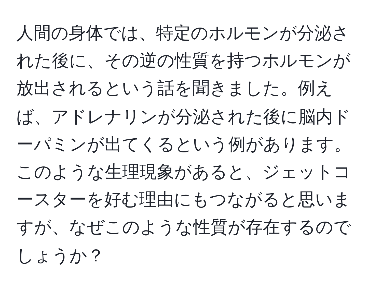 人間の身体では、特定のホルモンが分泌された後に、その逆の性質を持つホルモンが放出されるという話を聞きました。例えば、アドレナリンが分泌された後に脳内ドーパミンが出てくるという例があります。このような生理現象があると、ジェットコースターを好む理由にもつながると思いますが、なぜこのような性質が存在するのでしょうか？