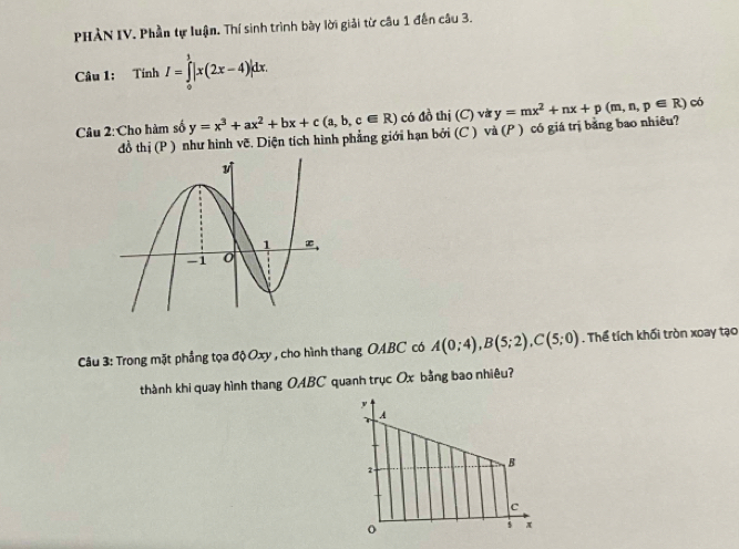 PHẢN IV. Phần tự luận. Thí sinh trình bày lời giải từ câu 1 đến câu 3. 
Câu 1: Tính I=∈tlimits _0^(1|x(2x-4)|dx.
y=x^3)+ax^2+bx+c(a,b,c∈ R) có đồ thị (C) và 
Câu 2:Cho hàm số đồ thị (P ) như hình vẽ. Diện tích hình phẳng giới hạn bởi (C ) và (P ) có giá trị bằng bao nhiêu? y=mx^2+nx+p(m,n,p∈ R) có 
Câu 3: Trong mặt phẳng tọa độ Oxy , cho hình thang OABC có A(0;4), B(5;2), C(5;0). Thể tích khối tròn xoay tạo 
thành khi quay hình thang OABC quanh trục Ox bằng bao nhiêu?
y
A
B
2
c
o
3 x