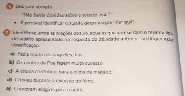 Leia com atenção.
'Não havia dúvidas sobre o retrato oval.''
É possível identificar o sujeito dessa oração? Por quê?
e Identifique, entre as orações abaixo, aquelas que apresentam o mesmo tipo
de sujeito apresentado na resposta da atividade anterior. Justifique essa
classificação.
a) Fazia muito frio naqueles dias.
b) Os contos de Poe fazem muito sucesso.
c) A chuva contribuiu para o clima de mistério.
d) Choveu durante a exibição do filme.
e) Choveram elogios para o autor.