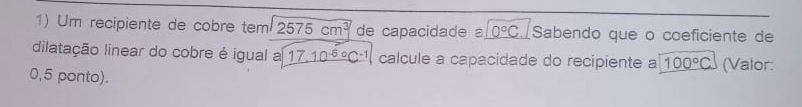 Um recipiente de cobre tem 2575cm^3 de capacidade 0°C Sabendo que o coeficiente de 
dilatação linear do cobre é igual a _ (17.10^(-6)°C^-1) calcule a capacidade do recipiente a 100°C (Valor: 
0,5 ponto).