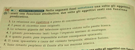 115 -□□ DIdAT tICa inclusiva Nelle sequenti frasí sottolinea una volta glí aggettivi 
usatí con funzione attributiva, due volte gli aggettivi usati con funzione 
predicativa. 
1. La relazione era ripetitiva e piena di considerazioni insignificanti. 
2. I pezzi di ricambio sono originali. 
3. Lo schermo gigante del televisore spiccava vistoso sulla parete bianca, 
4. I gitanti procedevano lenti lungo l'impervio sentiero di montagna. 
5. A questo punto, pare impossibile evitare conseguenze spiacevoli. 
6, Il cane, spaventato a causa del violento temporale, abbaiava furioso. 
7. Sono rimasto perplesso di fronte alla sua reazione isterica. 
na v o ta gli aggettivi co fu nzi .