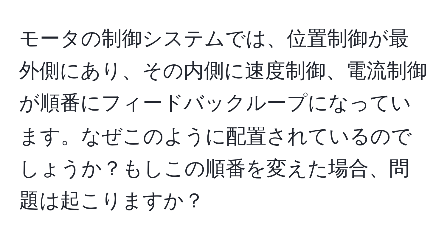 モータの制御システムでは、位置制御が最外側にあり、その内側に速度制御、電流制御が順番にフィードバックループになっています。なぜこのように配置されているのでしょうか？もしこの順番を変えた場合、問題は起こりますか？