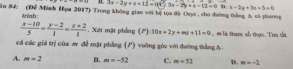 z-8=0 B. 3x-2y+z+12=0 3x-2y+z-12=0 D, x-2y+3z+3=0
ầu 84: (Đề Minh Họa 2017) Trong không gian với hệ tọa độ Oxyz, cho đường thẳng △ c6 phương
trình:
 (x-10)/5 = (y-2)/1 = (z+2)/1 . Xét mặt phẳng (P): 10x+2y+mz+11=0 , m là tham số thực. Tìm tất
cả các giá trị của m để mặt phẳng (P) vuông góc với đường thằngΔ.
A. m=2 B. m=-52 C. m=52 D. m=-2