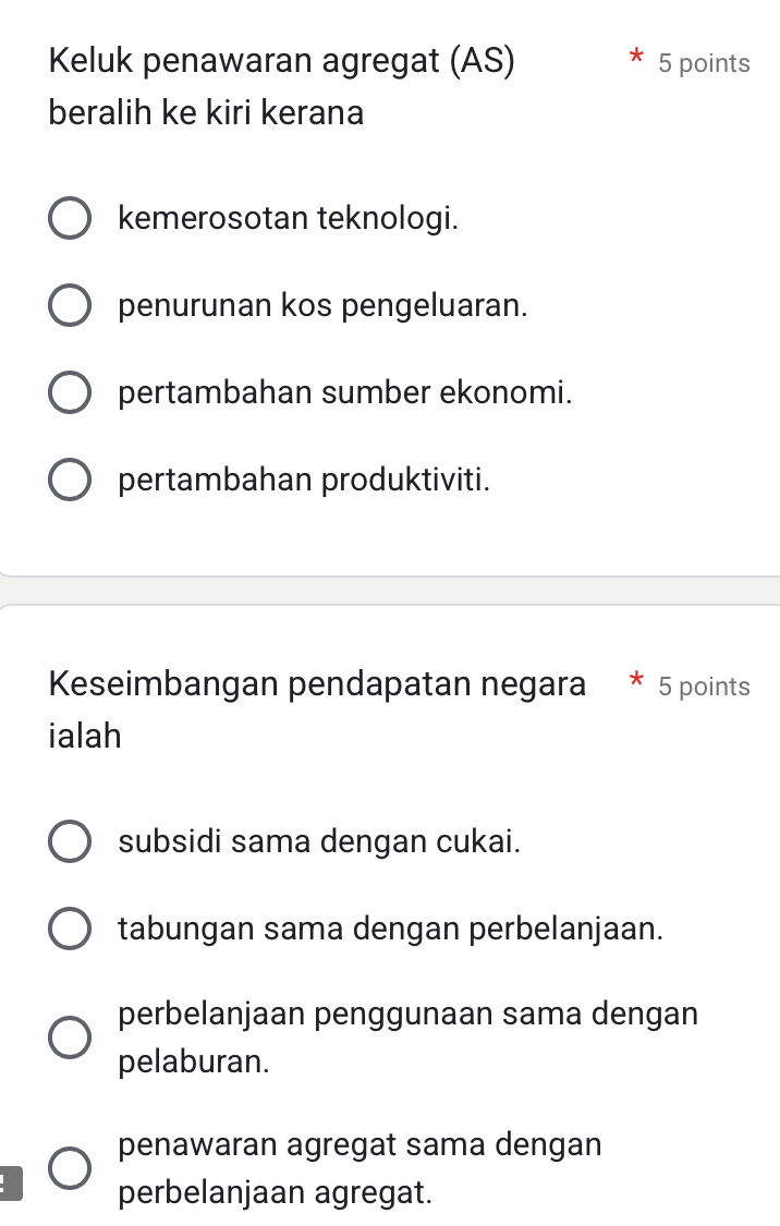 Keluk penawaran agregat (AS) 5 points
beralih ke kiri kerana
kemerosotan teknologi.
penurunan kos pengeluaran.
pertambahan sumber ekonomi.
pertambahan produktiviti.
Keseimbangan pendapatan negara 5 points
ialah
subsidi sama dengan cukai.
tabungan sama dengan perbelanjaan.
perbelanjaan penggunaan sama dengan
pelaburan.
penawaran agregat sama dengan
perbelanjaan agregat.