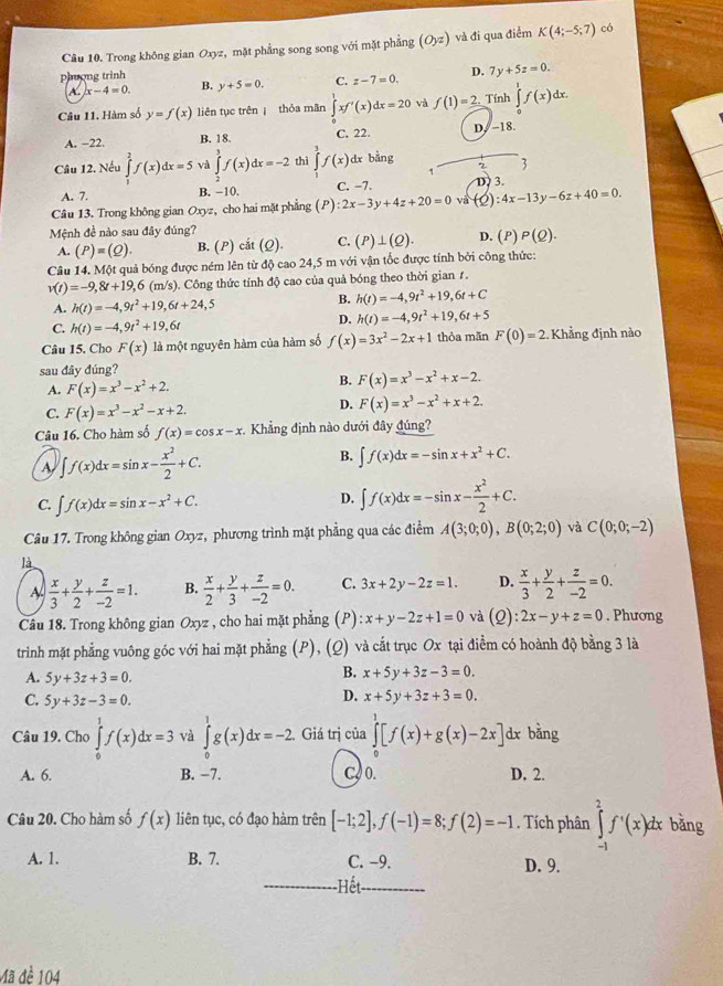 Trong không gian Oxyz, mặt phẳng song song với mặt phẳng (O_yz) và đi qua điểm K(4;-5;7) có
phượng trình B. y+5=0. C. z-7=0. D. 7y+5z=0.
A. x-4=0.
Câu 11. Hàm số y=f(x) liên tục trên  thỏa mãn ∈tlimits _x^(1xf'(x)dx=20 và f(1)=2 Tính ∈tlimits _0^1f(x)dx.
A. −22. B. 18. C. 22. D. −18.
Câu 12. Nếu ∈tlimits _0^2f(x)dx=5 và ∈tlimits _2^3f(x)dx=-2 thì ∈tlimits ^3)f(x) dx bằng
1
3
A. 7. B. −10. C. −7. D 3.
Câu 13. Trong không gian Oxyz, cho hai mặt phẳng (P) :2x-3y+4z+20=0 và (_ ) :4x-13y-6z+40=0.
Mệnh đề nào sau đây đúng?
A. (P)=(Q). B. (P) cắt (Q). C. (P)⊥ (Q). D. (P)P(Q).
Câu 14. Một quả bóng được ném lên từ độ cao 24,5 m với vận tốc được tính bởi công thức:
v(t)=-9,8t+19,6 (m/s) 0. Công thức tính độ cao của quả bóng theo thời gian 1.
A. h(t)=-4,9t^2+19,6t+24,5
B. h(t)=-4,9t^2+19,6t+C
C. h(t)=-4,9t^2+19, 6t D. h(t)=-4,9t^2+19,6t+5
Câu 15. Cho F(x) là một nguyên hàm của hàm số f(x)=3x^2-2x+1 thỏa mãn F(0)=2. Khẳng định nào
sau đây đúng?
A. F(x)=x^3-x^2+2.
B. F(x)=x^3-x^2+x-2.
D.
C. F(x)=x^3-x^2-x+2. F(x)=x^3-x^2+x+2.
Câu 16. Cho hàm số f(x)=cos x-x. Khẳng định nào dưới đây đúng?
A ∈t f(x)dx=sin x- x^2/2 +C.
B. ∈t f(x)dx=-sin x+x^2+C.
C. ∈t f(x)dx=sin x-x^2+C.
D. ∈t f(x)dx=-sin x- x^2/2 +C.
Câu 17. Trong không gian Oxyz, phương trình mặt phẳng qua các điểm A(3;0;0),B(0;2;0) và C(0;0;-2)
là
A  x/3 + y/2 + z/-2 =1. B.  x/2 + y/3 + z/-2 =0. C. 3x+2y-2z=1. D.  x/3 + y/2 + z/-2 =0.
Câu 18. Trong không gian Oxyz , cho hai mặt phẳng (P) :x+y-2z+1=0 và (Q):2x-y+z=0. Phương
trình mặt phẳng vuông góc với hai mặt phẳng (P), (Q) và cắt trục Ox tại điễm có hoành độ bằng 3 là
A. 5y+3z+3=0.
B. x+5y+3z-3=0.
C. 5y+3z-3=0.
D. x+5y+3z+3=0.
Câu 19. Cho ∈tlimits _0^1f(x)dx=3 và ∈tlimits _0^1g(x)dx=-2 Giá trị của ∈tlimits _0^1[f(x)+g(x)-2x] dx bằng
A. 6. B. −7. C 0. D. 2.
Câu 20. Cho hàm số f(x) liên tục, có đạo hàm trên [-1;2],f(-1)=8;f(2)=-1. Tích phân ∈tlimits _(-1)^2f'(x)dx bǎng
A. 1. B. 7. C. -9. D. 9.
Hết
Mã đề 104