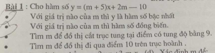 Cho hàm số y=(m+5)x+2m-10
Với giá trị nào của m thì y là hàm số bậc nhất 
Với giá trị nào của m thì hàm số đồng biến. 
Tìm m để đồ thị cắt trục tung tại điểm có tung độ bằng 9. 
Tìm m để đồ thị đi qua điểm 10 trên trục hoành . 
d) Xác định m để: