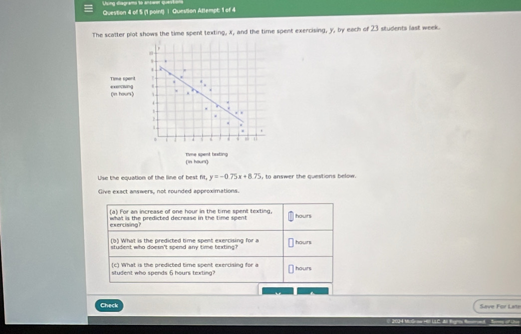 Using diagrams to answer question 
Question 4 of 5 (1 point) | Question Attempt: 1 of 4 
The scatter plot shows the time spent texting, X, and the time spent exercising, y, by each of 23 students last week.
1
9
Time spent 
exercising 6
(in hours)
4
1
2
*
1
0 4
Time spent texting 
(in hours) 
Use the equation of the line of best fit. y=-0.75x+8.75 , to answer the questions below. 
Give exact answers, not rounded approximations. 
(a) For an increase of one hour in the time spent texting, 
what is the predicted decrease in the time spent hours
exercising? 
(b) What is the predicted time spent exercising for a 
student who doesn't spend any time texting? hours
(c) What is the predicted time spent exercising for a 
student who spends 6 hours texting? hours
Check Save For Late 
2024 McGraw Hill LLC. All