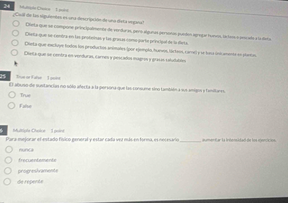 gCuál de las siguientes es una descripción de una dieta vegana?
Dieta que se compone principalmente de verduras, pero algunas personas pueden agregar huevos, lácteos o pescado a la dieta
Dieta que se centra en las proteínas y las grasas como parte principal de la dieta.
Dieta que excluye todos los productos animales (por ejemplo, huevos, lácteos, carne) y se basa únicamente en plantas.
Dieta que se centra en verduras, carnes y pescados magros y grasas saludables
25 True or False 1 point
El abuso de sustancias no sólo afecta a la persona que las consume sino también a sus amigos y familiares.
True
False
6 Multiple Choice 1 point
Para mejorar el estado físico general y estar cada vez más en forma, es necesario _aumentar la intensidad de los ejercicios.
nunca
frecuentemente
progresivamente
de repente