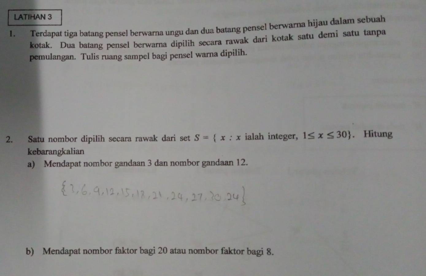 LATIHAN 3 
1. Terdapat tiga batang pensel berwarna ungu dan dua batang pensel berwarna hijau dalam sebuah 
kotak. Dua batang pensel berwarna dipilih secara rawak dari kotak satu demi satu tanpa 
pemulangan. Tulis ruang sampel bagi pensel warna dipilih. 
2. Satu nombor dipilih secara rawak dari set S= x:x ialah integer, 1≤ x≤ 30. Hitung 
kebarangkalian 
a) Mendapat nombor gandaan 3 dan nombor gandaan 12. 
b) Mendapat nombor faktor bagi 20 atau nombor faktor bagi 8.