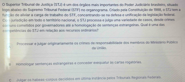 Superior Tribunal de Justiça (STJ) é um dos órgãos mais importantes do Poder Judiciário brasileiro, situado
logo abaixo do Supremo Tribunal Federal (STF) no organograma. Criado pela Constituição de 1988, o STJ tem a
função de aliviar a carga de trabalho do STF, concentrando-se na defesa e unificação da legislação federal.
Com jurisdição em todo o território nacional, o STJ processa e julga uma variedade de casos, desde crimes
comuns cometidos por governadores até a homologação de sentenças estrangeiras. Qual é uma das
competências do STJ em relação aos recursos ordinários?
Processar e julgar originariamente os crimes de responsabilidade dos membros do Ministério Público
A
da União.
BHomologar sentenças estrangeiras e conceder exequatur às cartas rogatórias.
CJulgar os habeas-corpus decididos em última instância pelos Tribunais Regionais Federais.