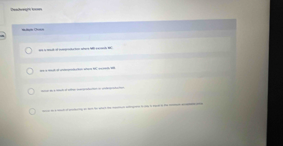 Deadweight losses
Multiple Choïce
are a result of overproduction where MB exceeds MC.
are a ressult of underproduction where MC * esceeds MB.
occur as a resuit of either overproduction or underproduction.
occur as a reult of producing on temn for which the maxmum wilingness to pay is equal to the mimmum acceptable price.