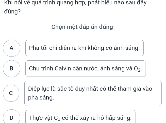 Khi nói về quá trình quang hợp, phát biểu nào sau đây
đúng?
Chọn một đáp án đúng
A Pha tối chỉ diễn ra khi không có ánh sáng.
B Chu trình Calvin cần nước, ánh sáng và O_2.
C Diệp lục là sắc tố duy nhất có thể tham gia vào
pha sáng.
D Thực vật C_3 có thể xảy ra hô hấp sáng.