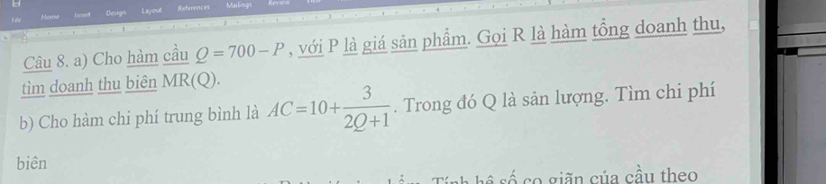 Home Insert Design Layout References Mailings 
Câu 8. a) Cho hàm cầu Q=700-P , với P là giá sản phẩm. Gọi R là hàm tổng doanh thu, 
tìm doanh thu biên MR(Q)
b) Cho hàm chi phí trung bình là AC=10+ 3/2Q+1 . Trong đó Q là sản lượng. Tìm chi phí 
biên 
s số co giãn của cầu theo