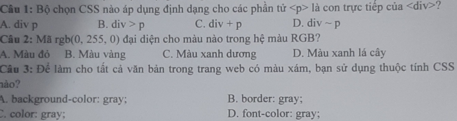 Bộ chọn CSS nào áp dụng định dạng cho các phần tir là con trực tiếp của div>?
A. div p B. div>p C. div+p D. div ~ p
Câu 2: Ma rgb(0,255,0) đại diện cho màu nào trong hệ màu RGB?
A. Màu đỏ B. Màu vàng C. Màu xanh dương D. Màu xanh lá cây
Cầu 3: Để làm cho tất cả văn bản trong trang web có màu xám, bạn sử dụng thuộc tính CSS
nào?
A. background-color: gray; B. border: gray;
C. color: gray; D. font-color: gray;