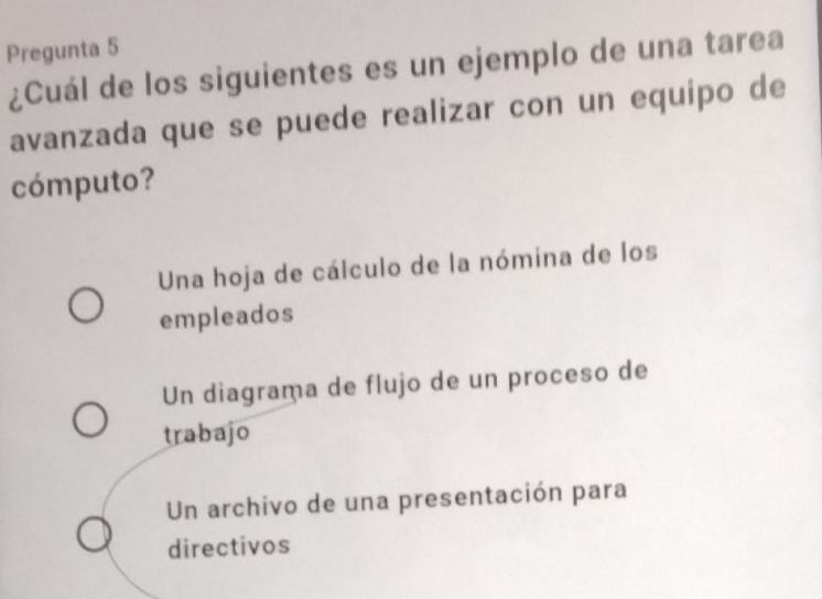 Pregunta 5
¿Cuál de los siguientes es un ejemplo de una tarea
avanzada que se puede realizar con un equípo de
cómputo?
Una hoja de cálculo de la nómina de los
empleados
Un diagrama de flujo de un proceso de
trabajo
Un archivo de una presentación para
directivos