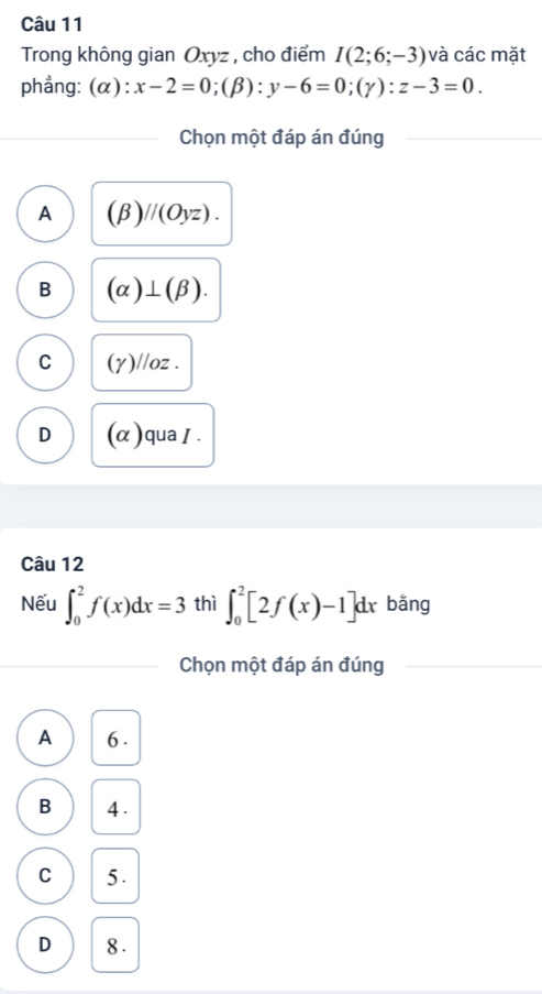 Trong không gian Oxyz , cho điểm I(2;6;-3) và các mặt
phẳng: (α): x-2=0; (beta ):y-6=0; (gamma ):z-3=0. 
Chọn một đáp án đúng
A (beta )//(Oyz).
B (alpha )⊥ (beta ).
C (γ)//oz.
D (α)quaI.
Câu 12
Nếu ∈t _0^2f(x)dx=3 thì ∈t _0^2[2f(x)-1]dx bằng
Chọn một đáp án đúng
A 6.
B 4.
C 5.
D 8.