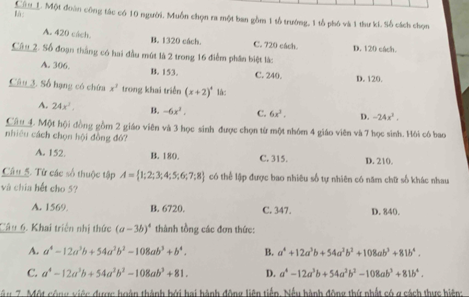 l:
Câu_. Một đoàn công tác có 10 người. Muốn chọn ra một ban gồm 1 tổ trường, 1 tổ phó và 1 thư kí. Số cách chọn
A. 420 cách. B. 1320 cách. C. 720 cách. D. 120 cách.
Câu 2. Số đoạn thắng có hai đầu mút là 2 trong 16 điểm phân biệt là:
A. 306. B. 153. C. 240.
D. 120.
Câu 3. Số hạng có chứa x^2 trong khai triền (x+2)^4 là:
A. 24x^2, B. -6x^2,
C. 6x^2.
D. -24x^2.
Câu 4. Một hội đồng gồm 2 giáo viên và 3 học sinh được chọn từ một nhóm 4 giáo viên và 7 học sinh. Hỏi có bao
nhiêu cách chọn hội đồng đó?
A. 152. B. 180. C. 315. D. 210.
Câu 5. Từ các số thuộc tập A= 1;2;3;4;5;6;7;8 có thể lập được bao nhiêu số tự nhiên có năm chữ số khác nhau
và chía hết cho 5?
A. 1569. B. 6720. C. 347. D. 840.
Câu 6. Khai triển nhị thức (a-3b)^4 thành tồng các đơn thức:
A. a^4-12a^3b+54a^2b^2-108ab^3+b^4. B. a^4+12a^3b+54a^2b^2+108ab^3+81b^4.
C. a^4-12a^3b+54a^2b^2-108ab^3+81. D. a^4-12a^3b+54a^2b^2-108ab^3+81b^4.
Tâu 7. Một cộng việc được hoàn thành bởi hai hành động liên tiếp. Nếu hành động thứ nhất có g sách thực hiện: