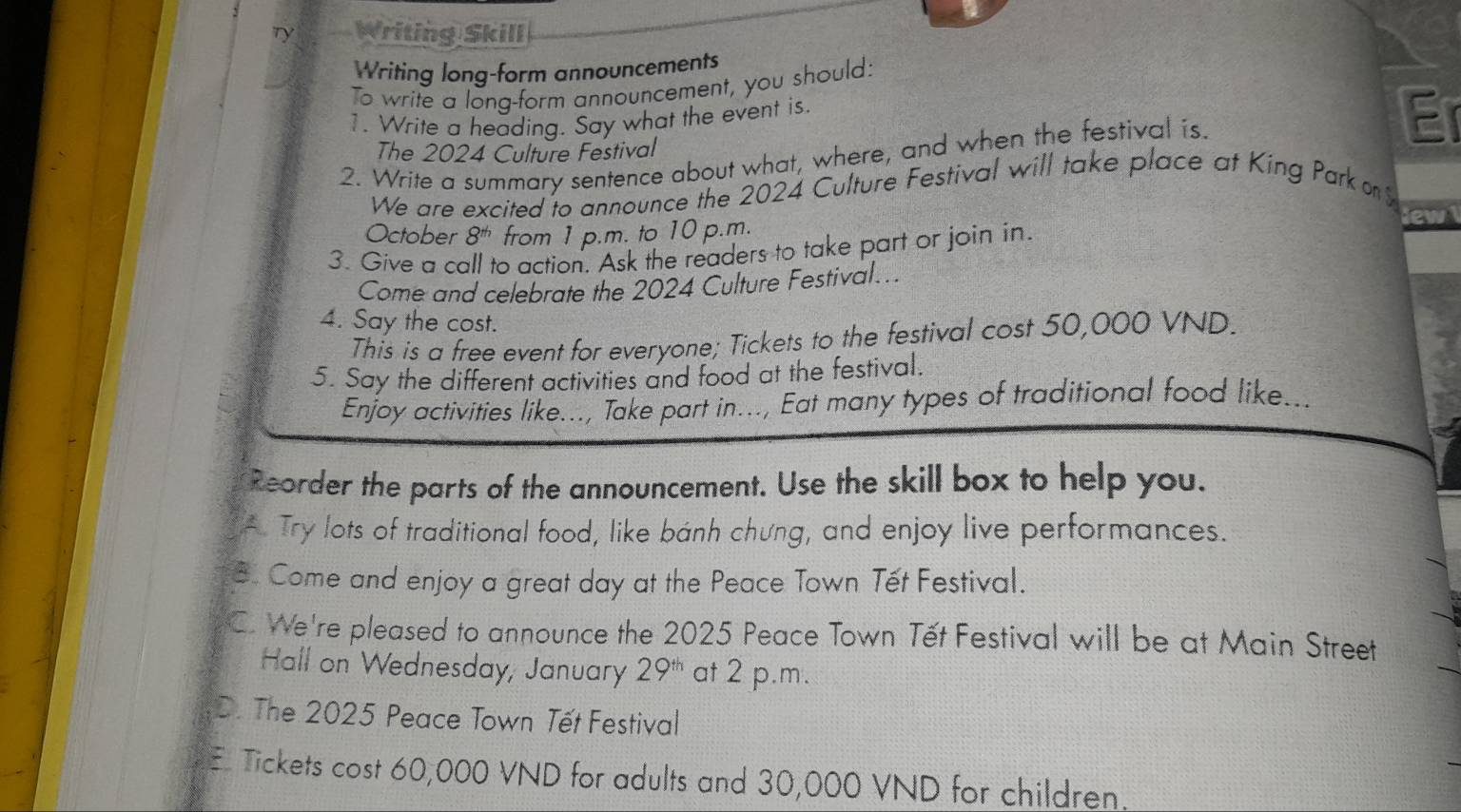 Ty Writing Skill
Writing long-form announcements
To write a long-form announcement, you should:
1. Write a heading. Say what the event is.
The 2024 Culture Festival
2. Write a summary sentence about what, where, and when the festival is.
Er
We are excited to announce the 2024 Culture Festival will take place at King Park on
October 8^(th) from 1 p.m. to 10 p.m.
3. Give a call to action. Ask the readers to take part or join in.
Come and celebrate the 2024 Culture Festival...
4. Say the cost.
This is a free event for everyone; Tickets to the festival cost 50,000 VND.
5. Say the different activities and food at the festival.
Enjoy activities like..., Take part in..., Eat many types of traditional food like. is
Reorder the parts of the announcement. Use the skill box to help you.
A. Try lots of traditional food, like bánh chưng, and enjoy live performances.
B. Come and enjoy a great day at the Peace Town Tết Festival.
C. We're pleased to announce the 2025 Peace Town Tết Festival will be at Main Street
Hall on Wednesday, January 29^(th) at 2 p.m.
D. The 2025 Peace Town Tết Festival
E Tickets cost 60,000 VND for adults and 30,000 VND for children.