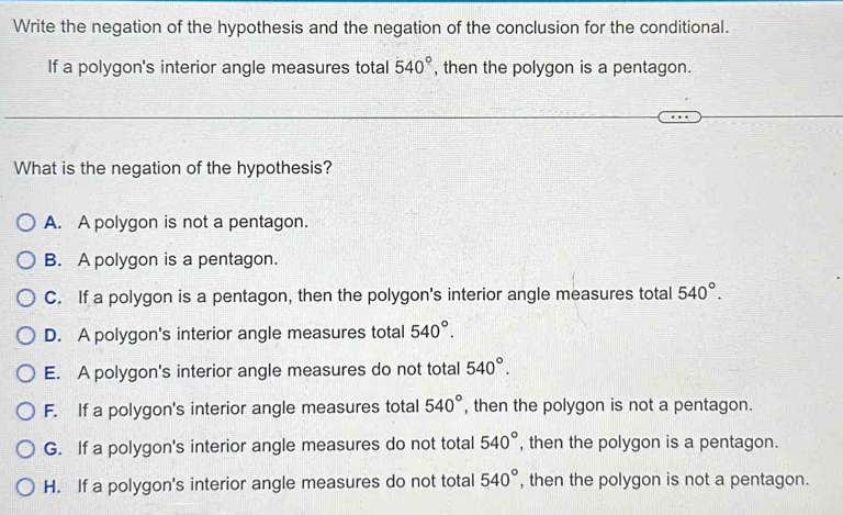 Write the negation of the hypothesis and the negation of the conclusion for the conditional.
If a polygon's interior angle measures total 540° , then the polygon is a pentagon.
What is the negation of the hypothesis?
A. A polygon is not a pentagon.
B. A polygon is a pentagon.
C. If a polygon is a pentagon, then the polygon's interior angle measures total 540°.
D. A polygon's interior angle measures total 540°.
E. A polygon's interior angle measures do not total 540°.
F. If a polygon's interior angle measures total 540° , then the polygon is not a pentagon.
G. If a polygon's interior angle measures do not total 540° , then the polygon is a pentagon.
H. If a polygon's interior angle measures do not total 540° , then the polygon is not a pentagon.