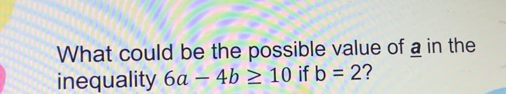 What could be the possible value of a in the 
inequality 6a-4b≥ 10 if b=2 ?