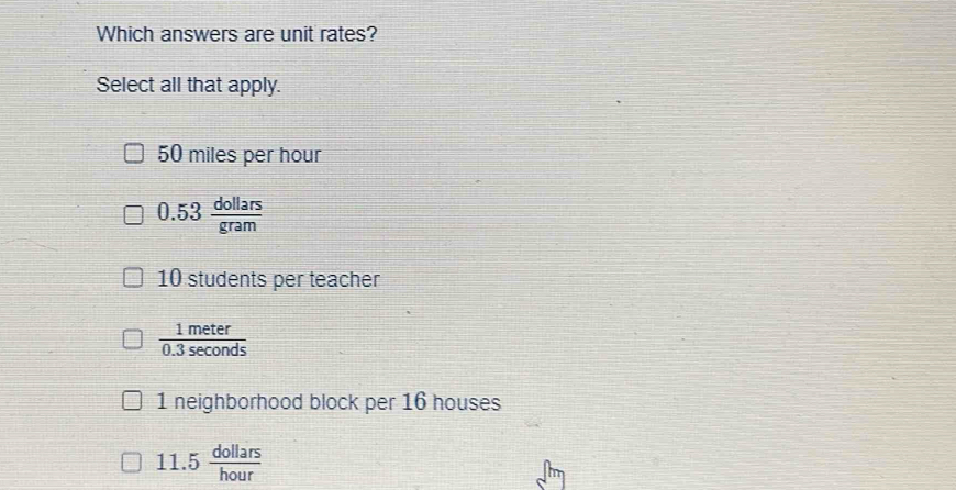 Which answers are unit rates?
Select all that apply.
50 miles per hour
0.53 dollars/gram 
10 students per teacher
 1meter/0.3sec onds 
1 neighborhood block per 16 houses
11.5 dollars/hour 