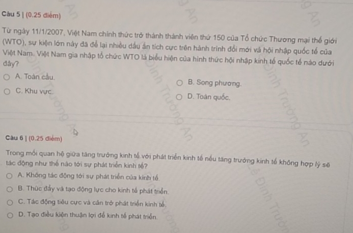 (0.25 điểm)
Từ ngày 11/1/2007, Việt Nam chính thức trở thành thành viên thứ 150 của Tổ chức Thương mại thể giới
(WTO), sự kiện lớn này đã để lại nhiều dầu ần tích cực trên hành trình đổi mới và hội nhập quốc tế của
Việt Nam. Việt Nam gia nhập tổ chức WTO là biểu hiện của hình thức hội nhập kinh tế quốc tế nào dưới
đây?
A. Toàn cầu. B. Song phương.
C. Khu vực. D. Toàn quốc.
Câu 6 | (0.25 điểm)
Trong mỗi quan hộ giữa tăng trưởng kinh tế với phát triển kinh tế nều tăng trưởng kinh tế không hợp lý sẽ
tác động như thể nào tới sự phát triển kinh tổ?
A. Không tác động tới sự phát triển của kinh tổ
B. Thức đẩy và tạo động lực cho kinh tổ phát triển.
C. Tác động tiêu cực và cân trở phát triển kinh tể.
D. Tạo điều kiện thuận lợi để kinh tế phát triển.