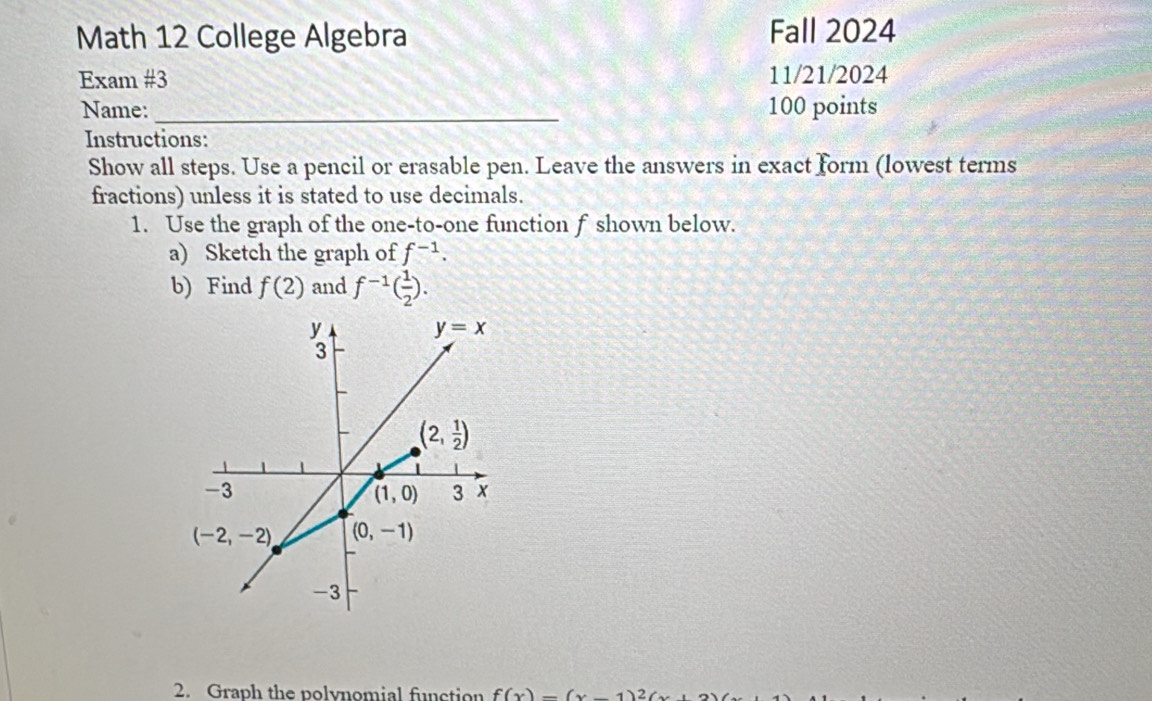 Math 12 College Algebra Fall 2024
Exam #3 11/21/2024
Name:_ 100 points
Instructions:
Show all steps. Use a pencil or erasable pen. Leave the answers in exact form (lowest terms
fractions) unless it is stated to use decimals.
1. Use the graph of the one-to-one function f shown below.
a) Sketch the graph of f^(-1).
b) Find f(2) and f^(-1)( 1/2 ).
2. Graph the polynomial fiction f(x)-(x)2