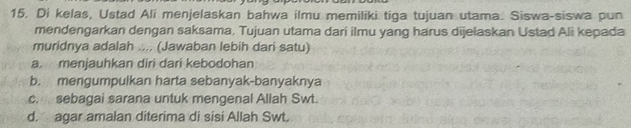 Di kelas, Ustad Ali menjelaskan bahwa ilmu memiliki tiga tujuan utama. Siswa-siswa pun
mendengarkan dengan saksama. Tujuan utama dari ilmu yang harus dijelaskan Ustad Ali kepada
muridnya adalah .... (Jawaban lebih dari satu)
a menjauhkan diri dari kebodohan
b. mengumpulkan harta sebanyak-banyaknya
c.sebagai sarana untuk mengenal Allah Swt.
d. agar amalan diterima di sisi Allah Swt.