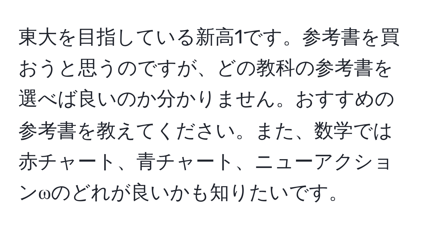 東大を目指している新高1です。参考書を買おうと思うのですが、どの教科の参考書を選べば良いのか分かりません。おすすめの参考書を教えてください。また、数学では赤チャート、青チャート、ニューアクションωのどれが良いかも知りたいです。