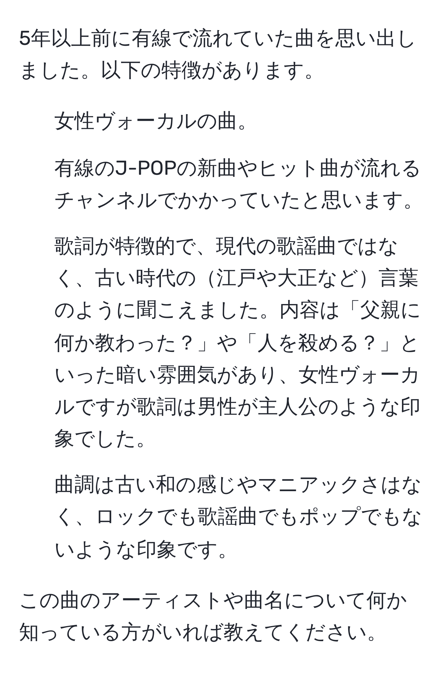 5年以上前に有線で流れていた曲を思い出しました。以下の特徴があります。  
- 女性ヴォーカルの曲。  
- 有線のJ-POPの新曲やヒット曲が流れるチャンネルでかかっていたと思います。  
- 歌詞が特徴的で、現代の歌謡曲ではなく、古い時代の江戸や大正など言葉のように聞こえました。内容は「父親に何か教わった？」や「人を殺める？」といった暗い雰囲気があり、女性ヴォーカルですが歌詞は男性が主人公のような印象でした。  
- 曲調は古い和の感じやマニアックさはなく、ロックでも歌謡曲でもポップでもないような印象です。  

この曲のアーティストや曲名について何か知っている方がいれば教えてください。