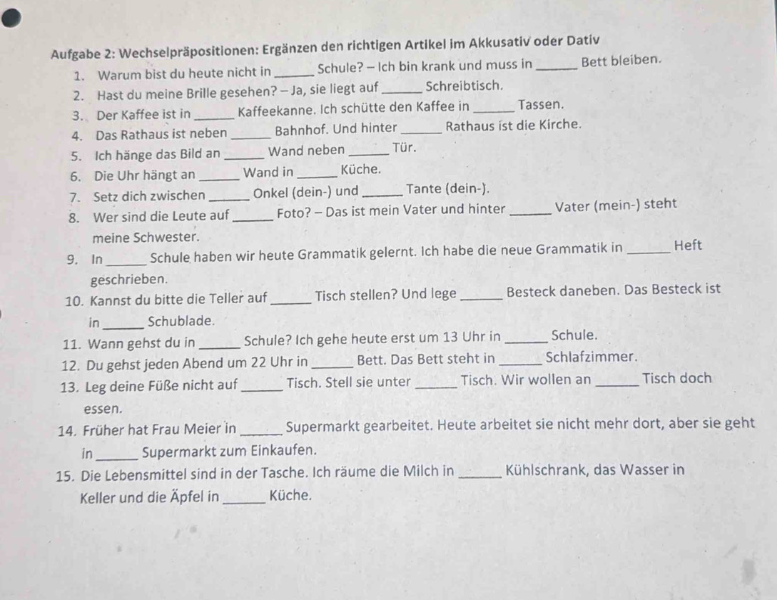 Aufgabe 2: Wechselpräpositionen: Ergänzen den richtigen Artikel im Akkusativ oder Dativ
1. Warum bist du heute nicht in _Schule? — Ich bin krank und muss in _Bett bleiben.
2. Hast du meine Brille gesehen? — Ja, sie liegt auf _Schreibtisch.
3. Der Kaffee ist in _Kaffeekanne. Ich schütte den Kaffee in _Tassen.
4. Das Rathaus ist neben_ Bahnhof. Und hinter _Rathaus ist die Kirche.
5. Ich hänge das Bild an _Wand neben _Tür.
6. Die Uhr hängt an _Wand in _Küche.
7. Setz dich zwischen _Onkel (dein-) und _Tante (dein-).
8. Wer sind die Leute auf _Foto? - Das ist mein Vater und hinter _Vater (mein-) steht
meine Schwester.
9. In _Schule haben wir heute Grammatik gelernt. Ich habe die neue Grammatik in _Heft
geschrieben.
10. Kannst du bitte die Teller auf_ Tisch stellen? Und lege _Besteck daneben. Das Besteck ist
in_ Schublade.
11. Wann gehst du in _Schule? Ich gehe heute erst um 13 Uhr in _Schule.
12. Du gehst jeden Abend um 22 Uhr in _Bett. Das Bett steht in _Schlafzimmer.
13. Leg deine Füße nicht auf _Tisch. Stell sie unter _Tisch. Wir wollen an _Tisch doch
essen.
14. Früher hat Frau Meier in_ Supermarkt gearbeitet. Heute arbeitet sie nicht mehr dort, aber sie geht
in_ Supermarkt zum Einkaufen.
15. Die Lebensmittel sind in der Tasche. Ich räume die Milch in _Kühlschrank, das Wasser in
Keller und die Äpfel in_ Küche.