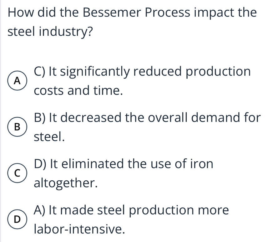 How did the Bessemer Process impact the
steel industry?
C) It significantly reduced production
A
costs and time.
B) It decreased the overall demand for
B
steel.
D) It eliminated the use of iron
C
altogether.
A) It made steel production more
D
labor-intensive.