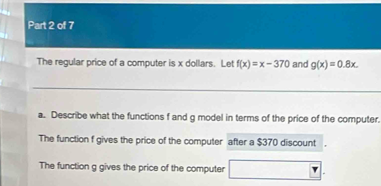 The regular price of a computer is x dollars. Let f(x)=x-370 and g(x)=0.8x. 
a. Describe what the functions f and g model in terms of the price of the computer. 
The function f gives the price of the computer after a $370 discount 
The function g gives the price of the computer 
|v