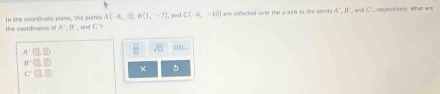 In the coordinate plane, the points A(-8,,3), B(1,-7) , and C(-6,-10) are reflected over the x-axis to the points A', B' , and C ", respectively. What are
the coordinates of A', B' , and C '?
A'(□ ,□ )
 □ /□   sqrt(□ )
B'□ ,□ )
c· □ ,□ D
×