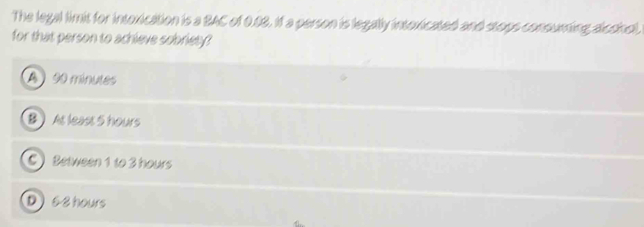 The legal limit for intoxication is a BAC of 0.08. If a person is legally intoxicated and stops consuming alconol,
for that person to achieve sobriety?
A 90 minutes
B At least 5 hours
C) Between 1 to 3 hours
D6 8 hours