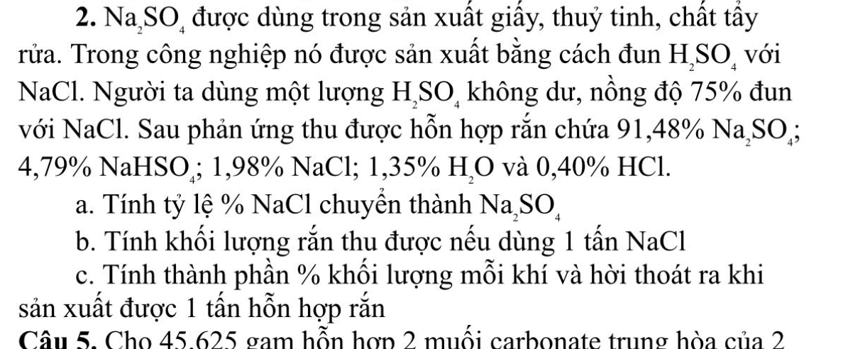 Na SO được dùng trong sản xuất giấy, thuỷ tinh, chất tấy 
rửa. Trong công nghiệp nó được sản xuất bằng cách đun H_2SO_4 với 
NaCl. Người ta dùng một lượng H_2SO không dư, nồng độ 75% đun 
với NaCl. Sau phản ứng thu được hỗn hợp rắn chứa 91,48% Na_2SO_4;
4,79% NaHSO₄; 1,98% NaCl; 1,35% H_2O và 0,40% HCl. 
a. Tính tỷ lệ % NaCl chuyền thành Na_2SO_4
b. Tính khối lượng rắn thu được nếu dùng 1 tấn NaCl 
c. Tính thành phần % khối lượng mỗi khí và hời thoát ra khi 
sản xuất được 1 tấn hỗn hợp rắn 
Câu 5. Cho 45 625 gam hỗn hợp 2 muối carbonate trung hòa của 2