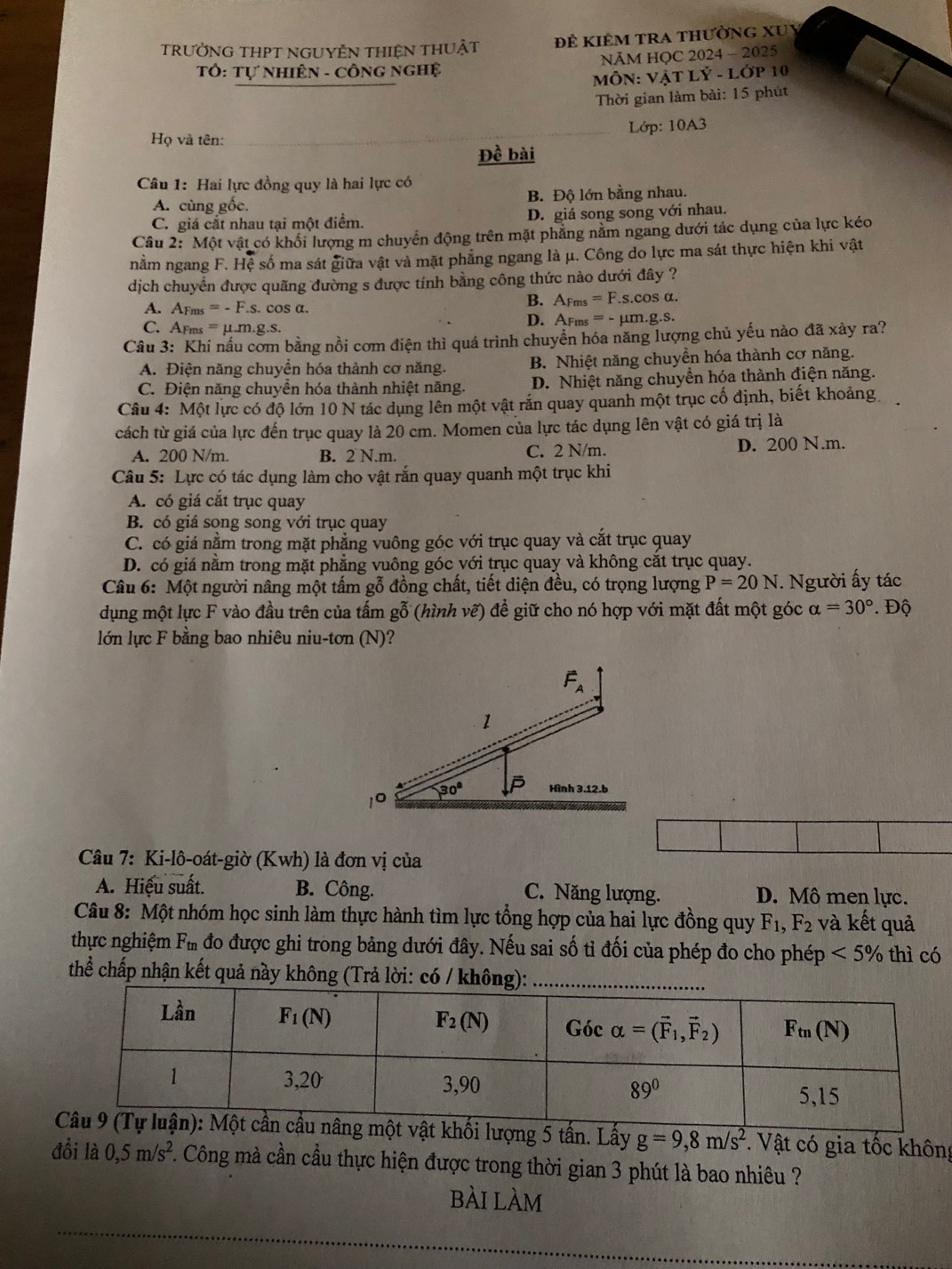 TRƯỜNG THPT NGUYÊN THIệN THUẬT Đề KiêM tRA thườnG XUy
Tổ: Tự NHiÊN - CÔNG ngHệ NÃM HQC 2024 - 2025
MÔN: Vật LÝ - Lớp 10
Thời gian làm bài: 15 phút
Họ và tên: Lớp: 10A3
Đề bài
Câu 1: Hai lực đồng quy là hai lực có
A. cùng gốc. B. Độ lớn bằng nhau.
C. giá cắt nhau tại một điểm. D. giá song song với nhau.
Câu 2: Một vật có khối lượng m chuyển động trên mặt phẳng nằm ngang dưới tác dụng của lực kéo
nằm ngang F. Hệ số ma sát giữa vật và mặt phẳng ngang là μ. Công do lực ma sát thực hiện khi vật
dịch chuyển được quãng đường s được tính bằng công thức nào dưới đây ?
A. A_Fms=-F.s. cos α. B. AFm =F. s.cos α.
C. AFms =mu .m.g.s. D. AFms = - µm.g.s.
Câu 3: Khi nấu cơm bằng nồi cơm điện thì quá trình chuyển hóa năng lượng chủ yếu nào đã xảy ra?
A. Điện năng chuyền hóa thành cơ năng. B. Nhiệt năng chuyển hóa thành cơ năng.
C. Điện năng chuyền hóa thành nhiệt năng. D. Nhiệt năng chuyền hóa thành điện năng.
Câu 4: Một lực có độ lớn 10 N tác dụng lên một vật rắn quay quanh một trục cố định, biết khoảng
cách từ giá của lực đến trục quay là 20 cm. Momen của lực tác dụng lên vật có giá trị là
A. 200 N/m. B. 2 N.m. C. 2 N/m. D. 200 N.m.
Câu 5: Lực có tác dụng làm cho vật rắn quay quanh một trục khi
A. có giá cắt trục quay
B. có giá song song với trục quay
C. có giá nằm trong mặt phẳng vuông góc với trục quay và cắt trục quay
D. có giá nằm trong mặt phẳng vuông góc với trục quay và không cắt trục quay.
Câu 6: Một người nâng một tấm gỗ đồng chất, tiết diện đều, có trọng lượng P=20N. Người ấy tác
dụng một lực F vào đầu trên của tấm gỗ (hình vẽ) để giữ cho nó hợp với mặt đất một góc alpha =30°. Độ
lớn lực F bằng bao nhiêu niu-tơn (N)?
Câu 7: Ki-lô-oát-giờ (Kwh) là đơn vị của
A. Hiệu suất. B. Công. C. Năng lượng. D. Mô men lực.
Câu 8: Một nhóm học sinh làm thực hành tìm lực tổng hợp của hai lực đồng quy F_1,F_2 và kết quả
thực nghiệm F_tn đo được ghi trong bảng dưới đây. Nếu sai số tỉ đối của phép đo cho phép <5% thì có
thể chấp nhận kết quả này không (Trả lời: có :
ối lượng 5 tấn. Lấy g=9,8m/s^2 *. Vật có gia tốc không
đổi là 0,5m/s^2 C. Công mà cần cầu thực hiện được trong thời gian 3 phút là bao nhiêu ?
bài làm