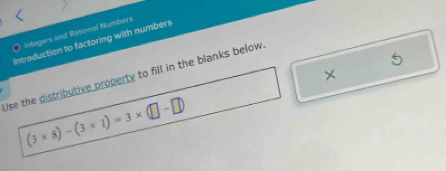 Integers and Rational Numbers 
Introduction to factoring with numbers 
× 
Use the distributive property to fill in the blanks below.
(3* 8)-(3* 1)=3* (□ -□ )