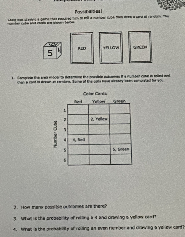 Possibilities! 
Craig was playing a game that required him to roil a number cube then draw a card at random. The 
number cube and cards are shown below. 
1. Complete the area model to determine the possible outcomes if a number cube is rolied and 
then a card is drawn at random. Some of the cells have already been completed for you. 
2. How many possible outcomes are there? 
3. What is the probability of rolling a 4 and drawing a yellow card? 
4. What is the probability of rolling an even number and drawing a yellow card?